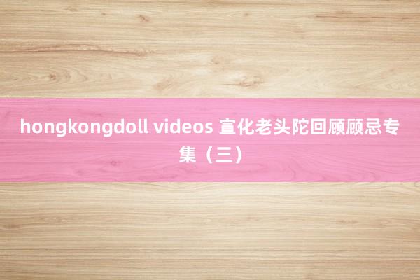 hongkongdoll videos 宣化老头陀回顾顾忌专集（三）