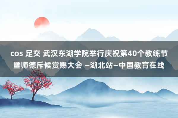 cos 足交 武汉东湖学院举行庆祝第40个教练节暨师德斥候赏赐大会 —湖北站—中国教育在线