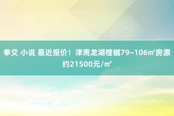 拳交 小说 最近报价！津南龙湖樘樾79~106㎡房源约21500元/㎡