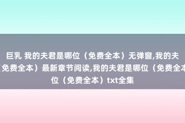 巨乳 我的夫君是哪位（免费全本）无弹窗，我的夫君是哪位（免费全本）最新章节阅读，我的夫君是哪位（免费全本）txt全集