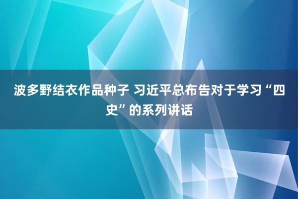 波多野结衣作品种子 习近平总布告对于学习“四史”的系列讲话