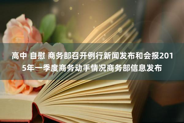 高中 自慰 商务部召开例行新闻发布和会报2015年一季度商务动手情况商务部信息发布